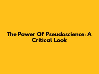 The Power Of Pseudoscience: A Critical Look
