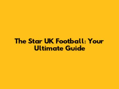 The Star UK Football: Your Ultimate Guide