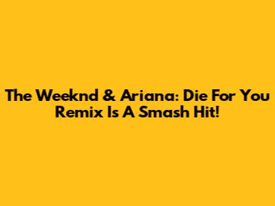 The Weeknd & Ariana: Die For You Remix Is A Smash Hit!