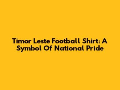 Timor Leste Football Shirt: A Symbol Of National Pride