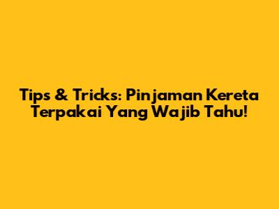 Tips & Tricks: Pinjaman Kereta Terpakai Yang Wajib Tahu!