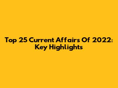 Top 25 Current Affairs Of 2022: Key Highlights
