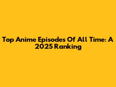 Top Anime Episodes Of All Time: A 2025 Ranking