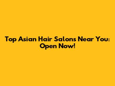 Top Asian Hair Salons Near You: Open Now!