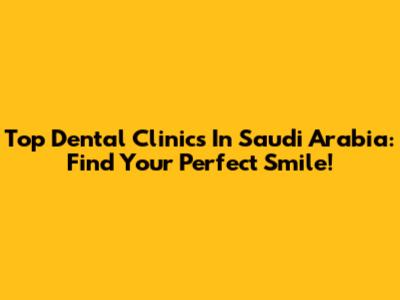 Top Dental Clinics In Saudi Arabia: Find Your Perfect Smile!