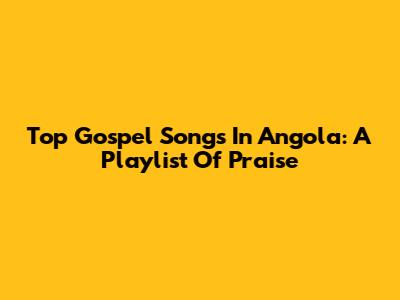 Top Gospel Songs In Angola: A Playlist Of Praise