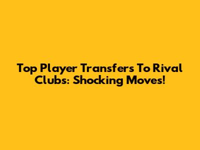Top Player Transfers To Rival Clubs: Shocking Moves!