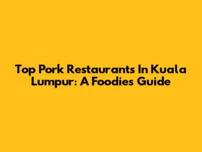 Top Pork Restaurants In Kuala Lumpur: A Foodie's Guide