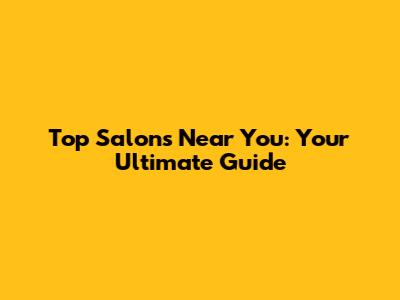 Top Salons Near You: Your Ultimate Guide
