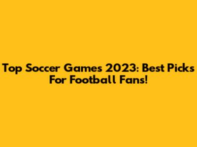Top Soccer Games 2023: Best Picks For Football Fans!