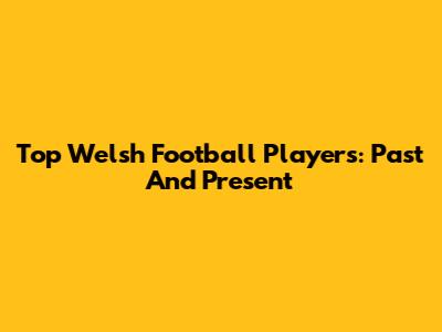 Top Welsh Football Players: Past And Present