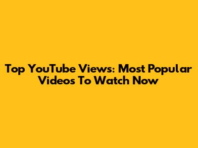 Top YouTube Views: Most Popular Videos To Watch Now