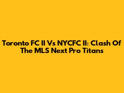 Toronto FC II Vs NYCFC II: Clash Of The MLS Next Pro Titans