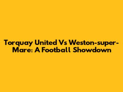 Torquay United Vs Weston-super-Mare: A Football Showdown