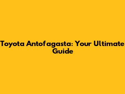 Toyota Antofagasta: Your Ultimate Guide
