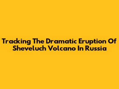 Tracking The Dramatic Eruption Of Sheveluch Volcano In Russia