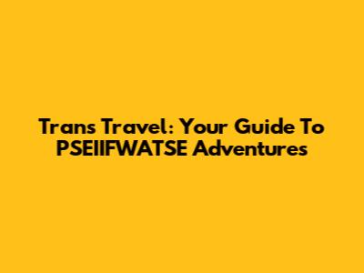 Trans Travel: Your Guide To PSEIIFWATSE Adventures