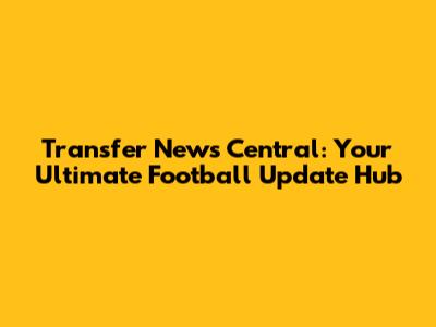 Transfer News Central: Your Ultimate Football Update Hub