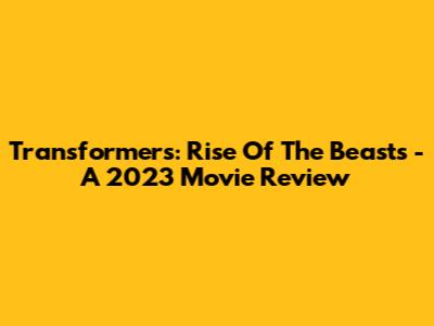 Transformers: Rise Of The Beasts - A 2023 Movie Review