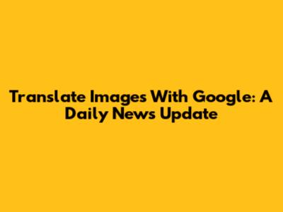 Translate Images With Google: A Daily News Update