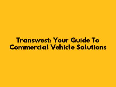 Transwest: Your Guide To Commercial Vehicle Solutions