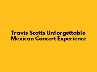 Travis Scott's Unforgettable Mexican Concert Experience