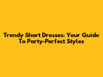 Trendy Short Dresses: Your Guide To Party-Perfect Styles