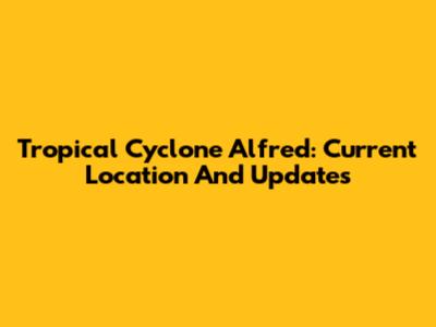 Tropical Cyclone Alfred: Current Location And Updates