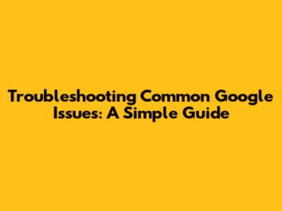 Troubleshooting Common Google Issues: A Simple Guide