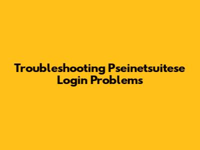 Troubleshooting Pseinetsuitese Login Problems