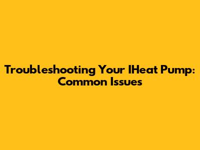 Troubleshooting Your IHeat Pump: Common Issues