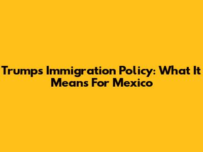 Trump's Immigration Policy: What It Means For Mexico