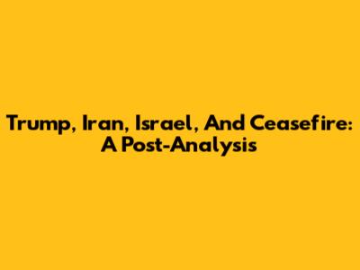 Trump, Iran, Israel, And Ceasefire: A Post-Analysis