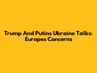 Trump And Putin's Ukraine Talks: Europe's Concerns