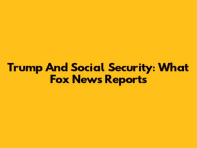Trump And Social Security: What Fox News Reports