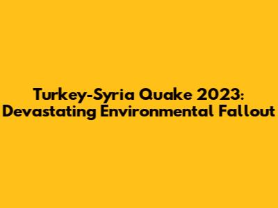 Turkey-Syria Quake 2023: Devastating Environmental Fallout