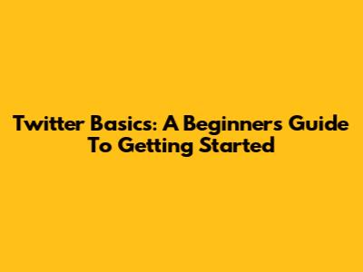 Twitter Basics: A Beginner's Guide To Getting Started