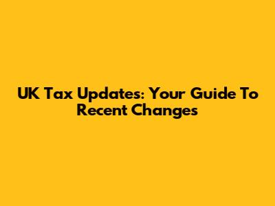 UK Tax Updates: Your Guide To Recent Changes