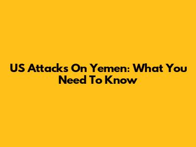 US Attacks On Yemen: What You Need To Know