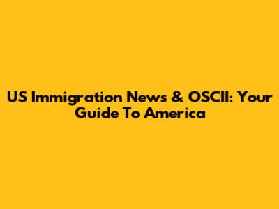 US Immigration News & OSCII: Your Guide To America
