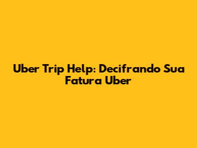 Uber Trip Help: Decifrando Sua Fatura Uber
