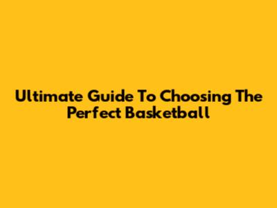 Ultimate Guide To Choosing The Perfect Basketball