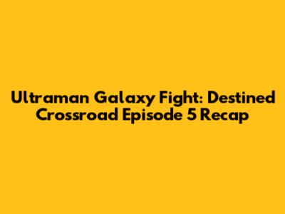 Ultraman Galaxy Fight: Destined Crossroad Episode 5 Recap