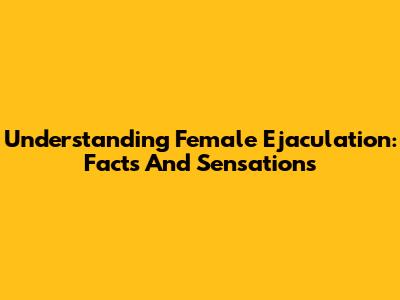 Understanding Female Ejaculation: Facts And Sensations