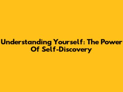 Understanding Yourself: The Power Of Self-Discovery