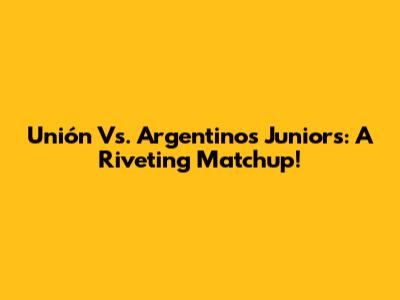 Unión Vs. Argentinos Juniors: A Riveting Matchup!