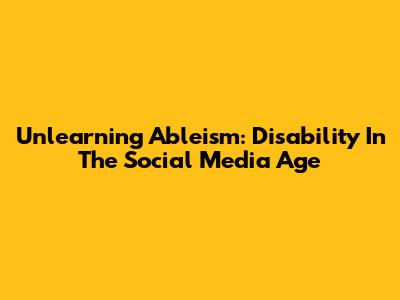 Unlearning Ableism: Disability In The Social Media Age