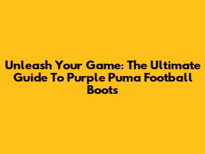 Unleash Your Game: The Ultimate Guide To Purple Puma Football Boots