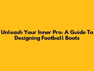 Unleash Your Inner Pro: A Guide To Designing Football Boots