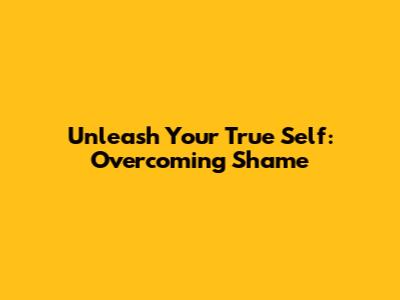 Unleash Your True Self: Overcoming Shame